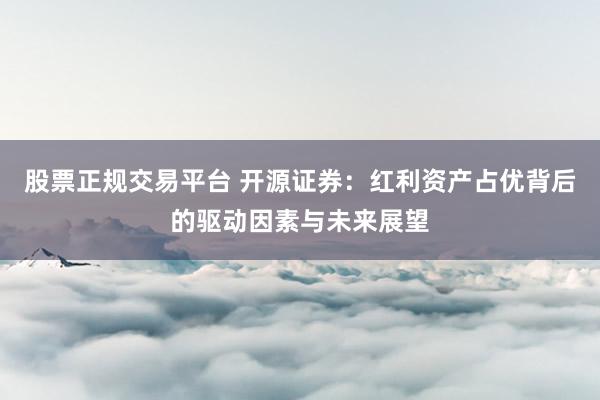 股票正规交易平台 开源证券：红利资产占优背后的驱动因素与未来展望