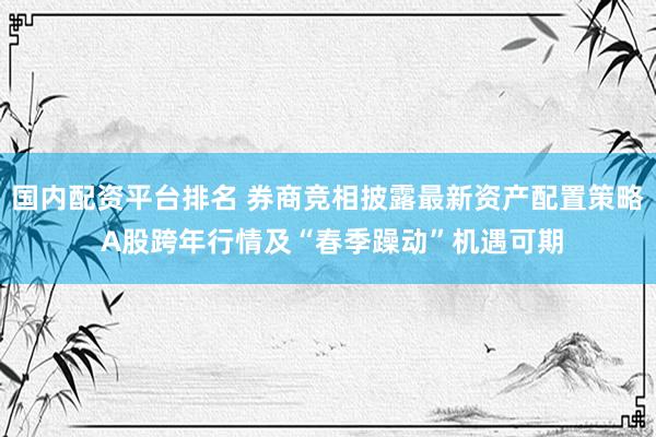 国内配资平台排名 券商竞相披露最新资产配置策略 A股跨年行情及“春季躁动”机遇可期