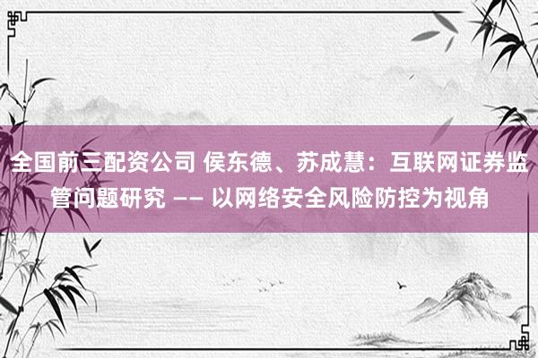 全国前三配资公司 侯东德、苏成慧：互联网证券监管问题研究 —— 以网络安全风险防控为视角