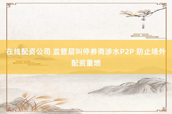 在线配资公司 监管层叫停券商涉水P2P 防止场外配资重燃