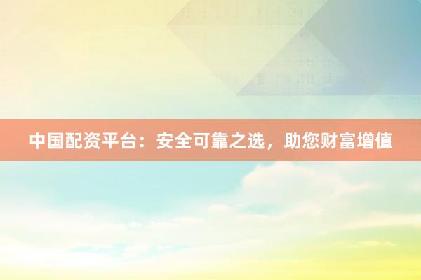 中国配资平台：安全可靠之选，助您财富增值