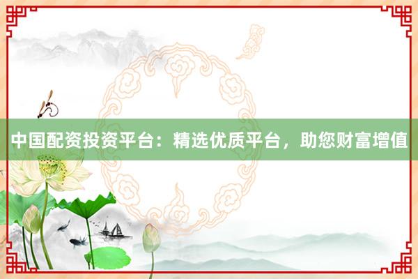 中国配资投资平台：精选优质平台，助您财富增值