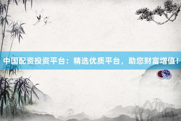 中国配资投资平台：精选优质平台，助您财富增值！