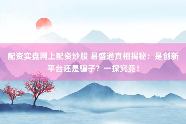 配资实盘网上配资炒股 易盛通真相揭秘：是创新平台还是骗子？一探究竟！