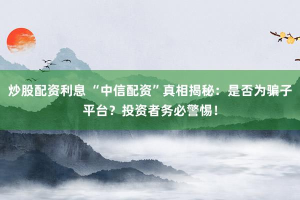 炒股配资利息 “中信配资”真相揭秘：是否为骗子平台？投资者务必警惕！