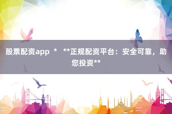 股票配资app  *   **正规配资平台：安全可靠，助您投资**