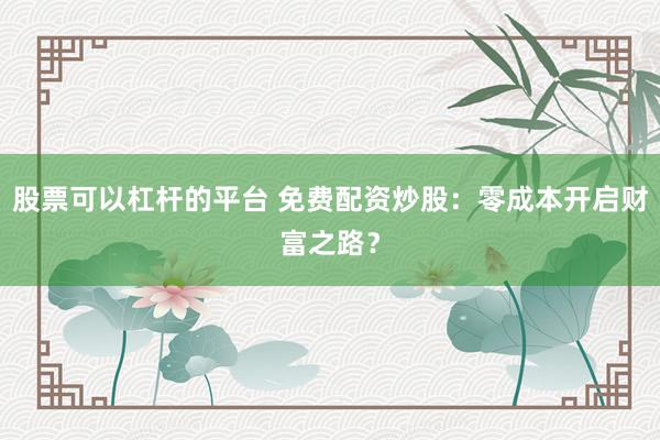 股票可以杠杆的平台 免费配资炒股：零成本开启财富之路？