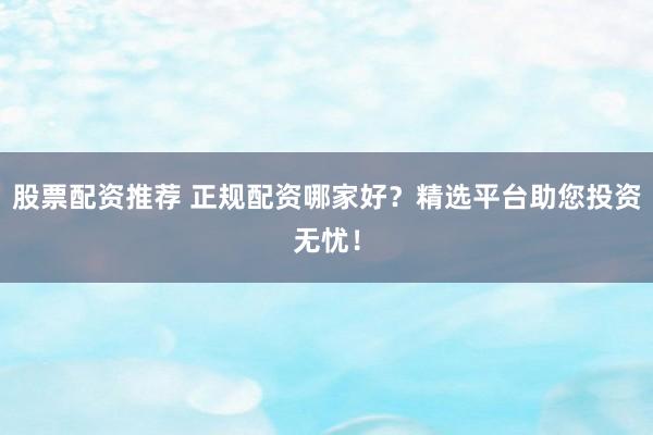 股票配资推荐 正规配资哪家好？精选平台助您投资无忧！