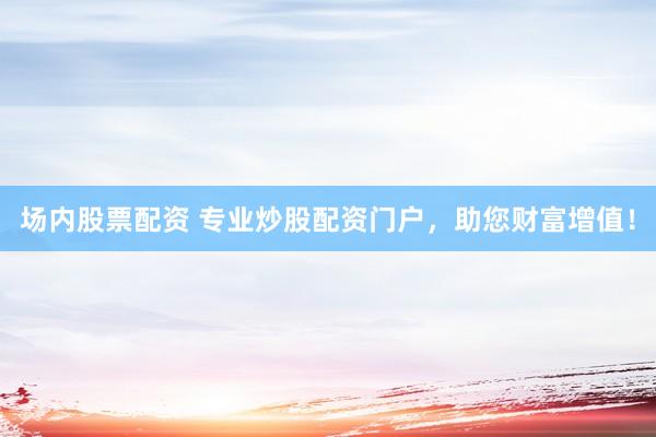 场内股票配资 专业炒股配资门户，助您财富增值！