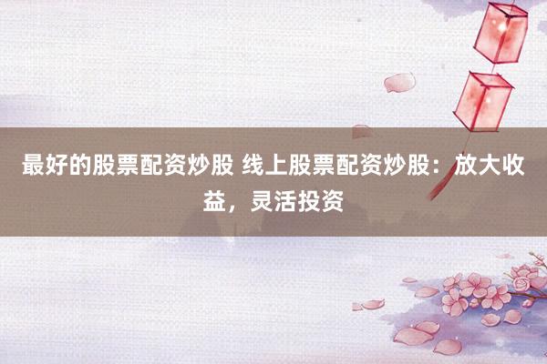 最好的股票配资炒股 线上股票配资炒股：放大收益，灵活投资