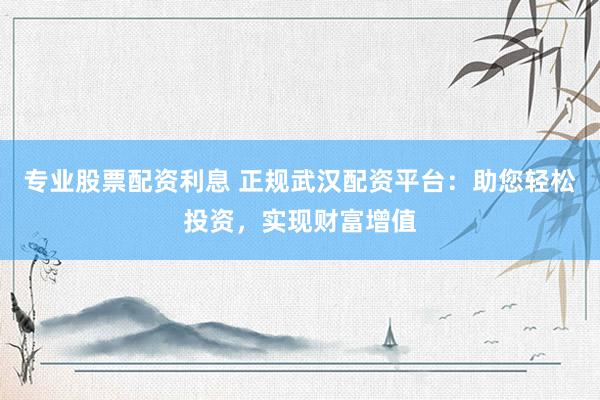 专业股票配资利息 正规武汉配资平台：助您轻松投资，实现财富增值