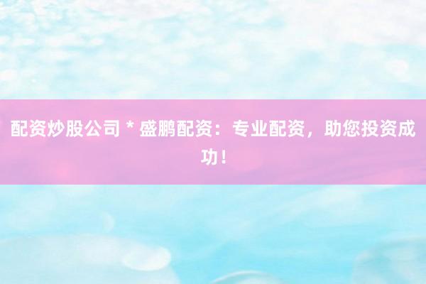 配资炒股公司 * 盛鹏配资：专业配资，助您投资成功！