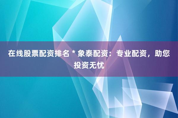 在线股票配资排名 * 象泰配资：专业配资，助您投资无忧