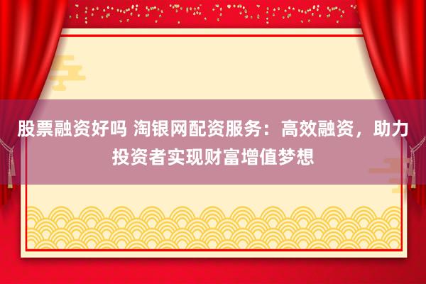 股票融资好吗 淘银网配资服务：高效融资，助力投资者实现财富增值梦想
