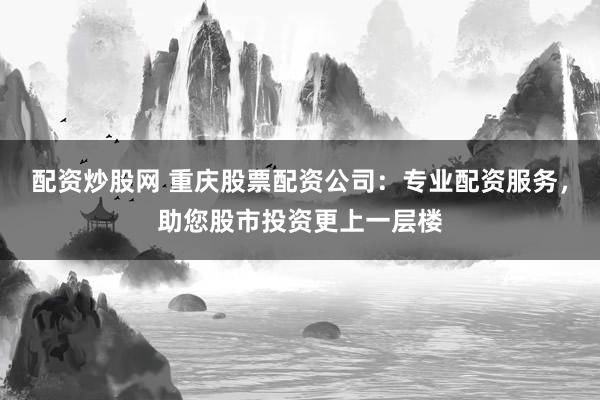 配资炒股网 重庆股票配资公司：专业配资服务，助您股市投资更上一层楼