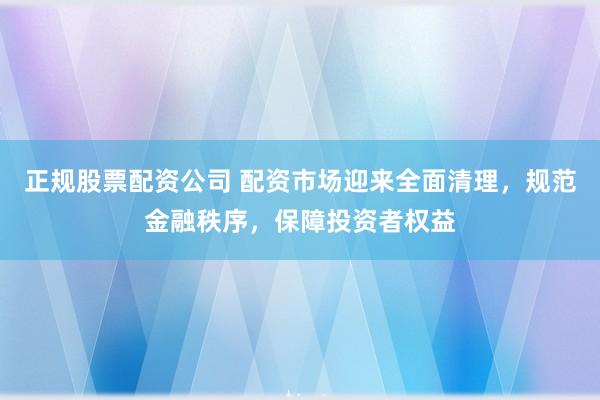 正规股票配资公司 配资市场迎来全面清理，规范金融秩序，保障投资者权益