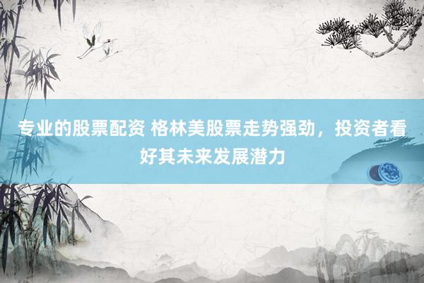 专业的股票配资 格林美股票走势强劲，投资者看好其未来发展潜力
