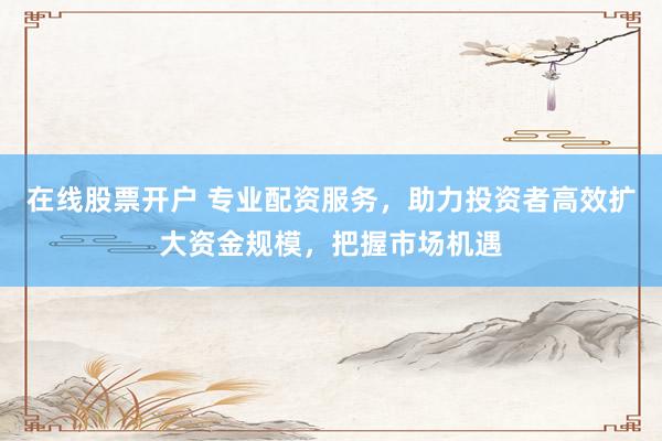 在线股票开户 专业配资服务，助力投资者高效扩大资金规模，把握市场机遇