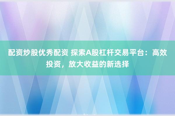 配资炒股优秀配资 探索A股杠杆交易平台：高效投资，放大收益的新选择