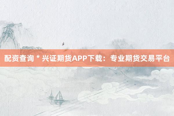 配资查询 * 兴证期货APP下载：专业期货交易平台