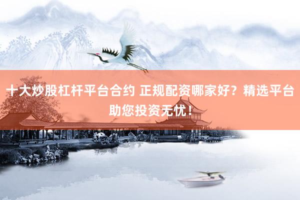 十大炒股杠杆平台合约 正规配资哪家好？精选平台助您投资无忧！
