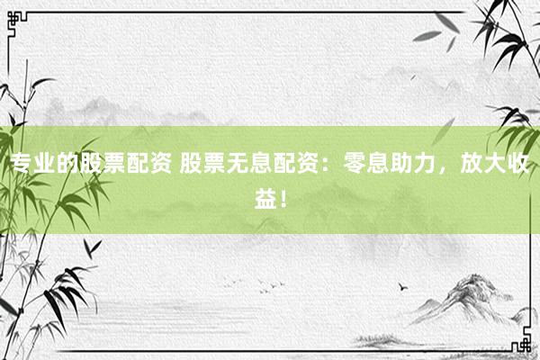 专业的股票配资 股票无息配资：零息助力，放大收益！