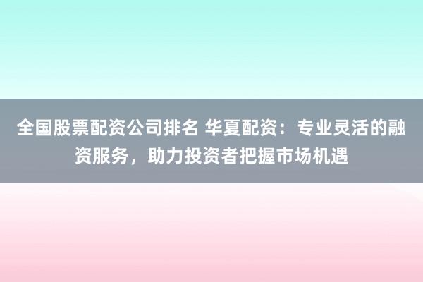 全国股票配资公司排名 华夏配资：专业灵活的融资服务，助力投资者把握市场机遇
