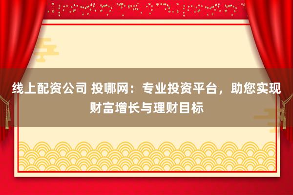线上配资公司 投哪网：专业投资平台，助您实现财富增长与理财目标