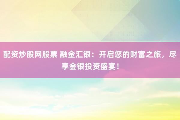 配资炒股网股票 融金汇银：开启您的财富之旅，尽享金银投资盛宴！