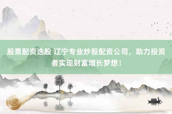 股票配资选股 辽宁专业炒股配资公司，助力投资者实现财富增长梦想！
