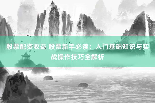 股票配资收益 股票新手必读：入门基础知识与实战操作技巧全解析