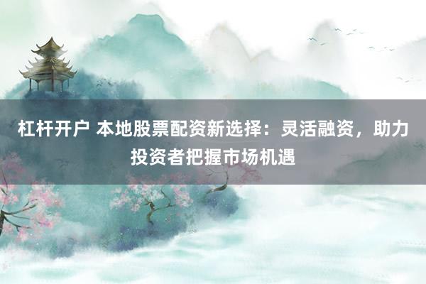 杠杆开户 本地股票配资新选择：灵活融资，助力投资者把握市场机遇