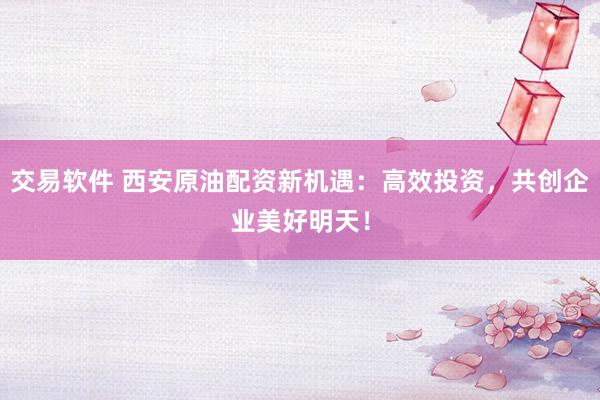 交易软件 西安原油配资新机遇：高效投资，共创企业美好明天！