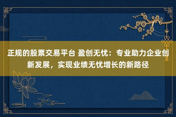 正规的股票交易平台 盈创无忧：专业助力企业创新发展，实现业绩无忧增长的新路径