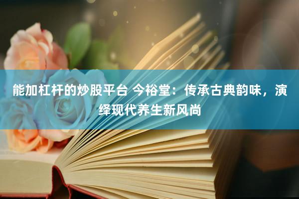 能加杠杆的炒股平台 今裕堂：传承古典韵味，演绎现代养生新风尚