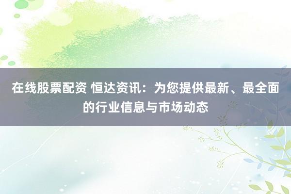 在线股票配资 恒达资讯：为您提供最新、最全面的行业信息与市场动态