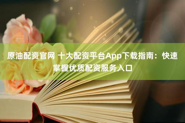 原油配资官网 十大配资平台App下载指南：快速掌握优质配资服务入口
