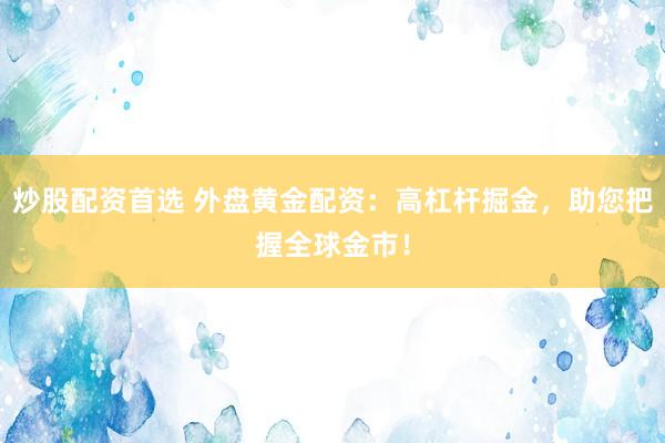 炒股配资首选 外盘黄金配资：高杠杆掘金，助您把握全球金市！
