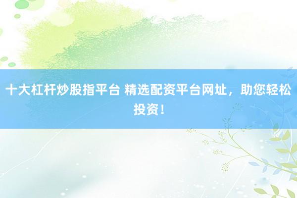 十大杠杆炒股指平台 精选配资平台网址，助您轻松投资！