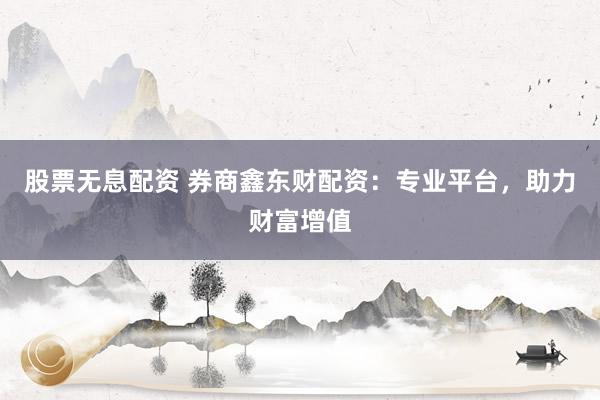 股票无息配资 券商鑫东财配资：专业平台，助力财富增值