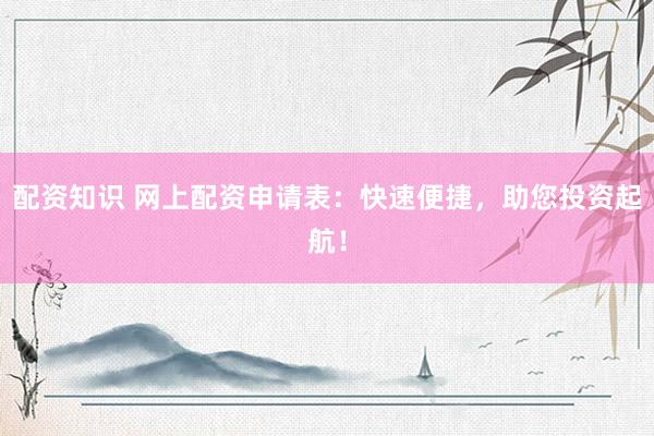 配资知识 网上配资申请表：快速便捷，助您投资起航！