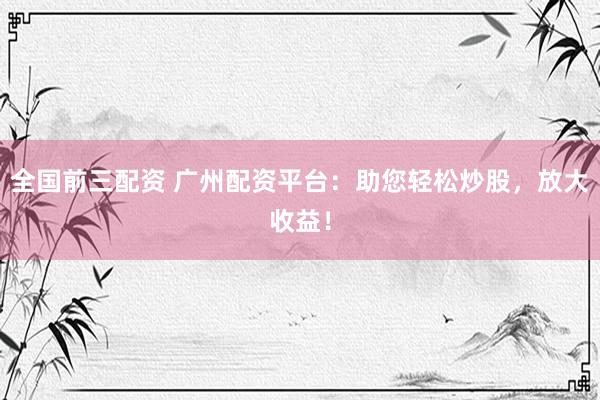 全国前三配资 广州配资平台：助您轻松炒股，放大收益！