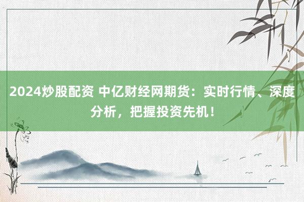 2024炒股配资 中亿财经网期货：实时行情、深度分析，把握投资先机！