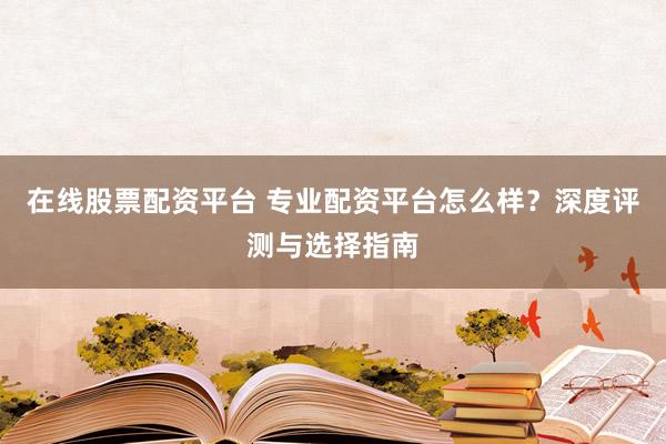 在线股票配资平台 专业配资平台怎么样？深度评测与选择指南