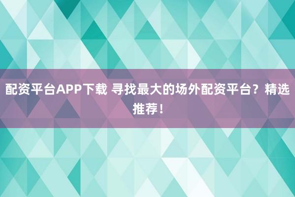 配资平台APP下载 寻找最大的场外配资平台？精选推荐！