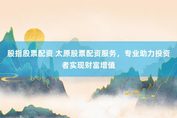 股指股票配资 太原股票配资服务，专业助力投资者实现财富增值