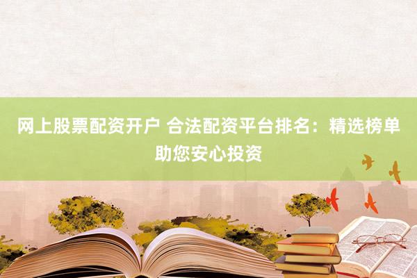 网上股票配资开户 合法配资平台排名：精选榜单助您安心投资