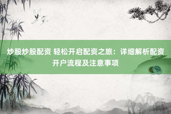 炒股炒股配资 轻松开启配资之旅：详细解析配资开户流程及注意事项