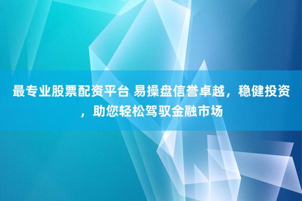 最专业股票配资平台 易操盘信誉卓越，稳健投资，助您轻松驾驭金融市场