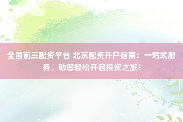 全国前三配资平台 北京配资开户指南：一站式服务，助您轻松开启投资之旅！